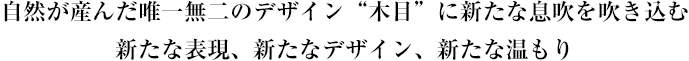 自然が産んだ唯一無二のデザイン“木目”に新たな息吹を吹き込む新たな表現、新たなデザイン、新たな温もり
